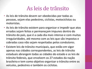As leis de trânsito
• As leis de trânsito devem ser obedecidas por todas as
pessoas, sejam elas pedestres, ciclistas, motociclistas ou
motoristas.
• As leis de trânsito existem para organizar e impedir que atos
errados sejam feitos e permaneçam impunes dentro do
trânsito do país, que é a cada dia mais intenso e com muitas
irregularidades, até mesmo com as leis que são impostas e
cobradas caso não sejam respeitadas pelos condutores.
• Existem leis de trânsito municipais, que estão em vigor
apenas nas cidades correspondentes, as leis de trânsito
estaduais abrangem todas as cidades do estado e as leis de
trânsito federais, que envolvem os 27 estados da nação
brasileira e tem como objetivo organizar o trânsito entre os
veículos, pedestres e também os ciclistas.
 