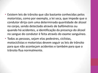 • Existem leis de trânsito que são bastante conhecidas pelos
motoristas, como por exemplo, a lei seca, que impede que o
condutor dirija com uma determinada quantidade de álcool
no corpo, sendo detectado através de bafômetros ou
quando há acidentes, a identificação da presença do álcool
no sangue do condutor é feita através do exame sanguíneo.
• Todas as pessoas, sejam elas pedestres, ciclistas,
motociclistas e motoristas devem seguir as leis de trânsito
para que não aconteçam acidentes e também para que o
trânsito flua normalmente.
 