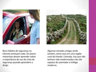 Algumas estradas antigas ainda
existem, como essa em uma região
rural da Irlanda. Contudo, vias que não
tenham sido modernizadas não são
capazes de acomodar o tráfego
moderno.
Bons hábitos de segurança no
trânsito começam cedo. Os jovens
motoristas devem aprender sobre
a importância do uso do cinto de
segurança quando aprendem a
dirigir.
 