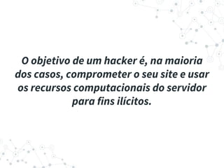 O objetivo de um hacker é, na maioria
dos casos, comprometer o seu site e usar
os recursos computacionais do servidor
para fins ilícitos.
 