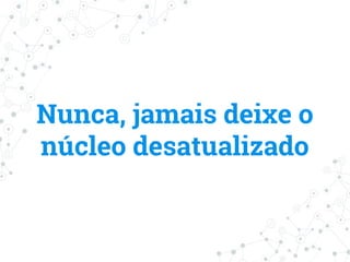 Nunca, jamais deixe o
núcleo desatualizado
 