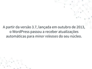 A partir da versão 3.7, lançada em outubro de 2013,
o WordPress passou a receber atualizações
automáticas para minor releases do seu núcleo.
 