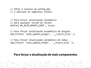Para forçar a atualização de mais componentes
// Edite o arquivo wp-config.php
// e adicione as seguintes linhas:
// Para forçar atualização automática
// para qualquer versão do núcleo
define('WP_AUTO_UPDATE_CORE', true);
// Para forçar atualização automática de plugins
add_filter( 'auto_update_plugin', '__return_true' );
// Para forçar atualização automática de temas
add_filter( 'auto_update_theme', '__return_true' );
 
