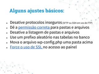 ● Desative protocolos inseguros(SFTP ou SSH em vez de FTP)
● Dê a permissão correta para pastas e arquivos
● Desative a listagem de pastas e arquivos
● Use um prefixo aleatório nas tabelas no banco
● Mova o arquivo wp-config.php uma pasta acima
● Force o uso de SSL no acesso ao painel
Alguns ajustes básicos:
 
