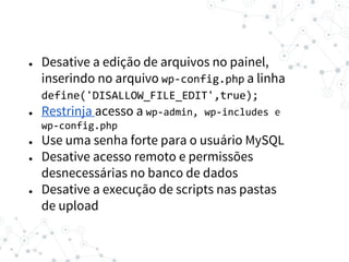 ● Desative a edição de arquivos no painel,
inserindo no arquivo wp-config.php a linha
define('DISALLOW_FILE_EDIT',true);
● Restrinja acesso a wp-admin, wp-includes e
wp-config.php
● Use uma senha forte para o usuário MySQL
● Desative acesso remoto e permissões
desnecessárias no banco de dados
● Desative a execução de scripts nas pastas
de upload
 
