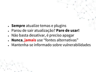 ● Sempre atualize temas e plugins
● Parou de sair atualização? Pare de usar!
● Não basta desativar, é preciso apagar
● Nunca, jamais use “fontes alternativas”
● Mantenha-se informado sobre vulnerabilidades
 