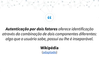 “
Autenticação por dois fatores oferece identificação
através da combinação de dois componentes diferentes:
algo que o usuário sabe, possui ou lhe é inseparável.
Wikipédia
(adaptado)
 