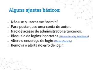 ● Não use o username “admin”
● Para postar, use uma conta de autor.
● Não dê acesso de administrador a terceiros.
● Bloqueio de logins incorretos(iThemes Security, WordFence)
● Altere o endereço de login(iThemes Security)
● Remova o alerta no erro de login
Alguns ajustes básicos:
 