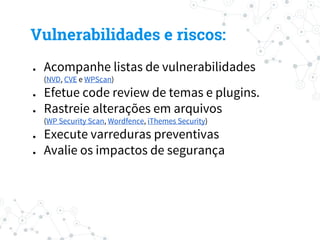 ● Acompanhe listas de vulnerabilidades
(NVD, CVE e WPScan)
● Efetue code review de temas e plugins.
● Rastreie alterações em arquivos
(WP Security Scan, Wordfence, iThemes Security)
● Execute varreduras preventivas
● Avalie os impactos de segurança
Vulnerabilidades e riscos:
 