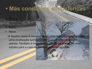 • Más condições atmosféricas Chuva;Nevoeiro;Gelo;Neve.    Nestes casos é necessário ter uma redução de velocidade, uma sinalização luminosa adequada e uma condução atenta. Também é importante não ter os pneus em mau estado para o caso de haver vias escorregadias.Segurança e prevenção5