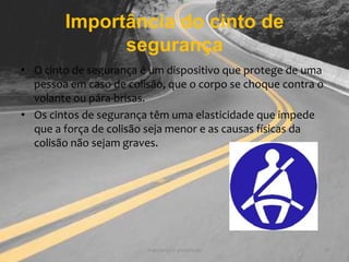 Importância do cinto de segurançaSegurança e prevenção8O cinto de segurança é um dispositivo que protege de uma pessoa em caso de colisão, que o corpo se choque contra o volante ou pára-brisas.Os cintos de segurança têm uma elasticidade que impede que a força de colisão seja menor e as causas físicas da colisão não sejam graves.