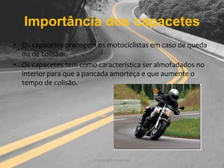 Importância dos capacetesOs capacetes protegem os motociclistas em caso de queda ou de colisão.Os capacetes tem como característica ser almofadados no interior para que a pancada amorteça e que aumente o tempo de colisão. Segurança e prevenção9