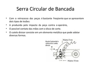 Serra Circular de Bancada
• Com o retrocesso das peças é bastante freqüente que se apresentem
dois tipos de lesões:
• A produzida pelo impacto da peça contra o operário,
• O possível contato das mãos com o disco de corte.
• O cutelo divisor consiste em um elemento metálico que pode adotar
diversas formas.
 