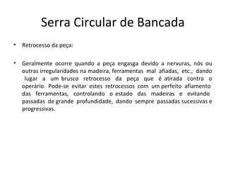 Serra Circular de Bancada
• Retrocesso da peça:
• Geralmente ocorre quando a peça engasga devido a nervuras, nós ou
outras irregularidades na madeira, ferramentas mal afiadas, etc., dando
lugar a um brusco retrocesso da peça que é atirada contra o
operário. Pode-se evitar estes retrocessos com um perfeito afiamento
das ferramentas, controlando o estado das madeiras e evitando
passadas de grande profundidade, dando sempre passadas sucessivas e
progressivas.
 