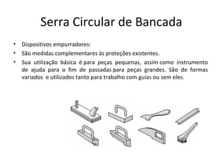 Serra Circular de Bancada
• Dispositivos empurradores:
• São medidas complementares às proteções existentes.
• Sua utilização básica é para peças pequenas, assim como instrumento
de ajuda para o fim de passadas para peças grandes. São de formas
variados e utilizados tanto para trabalho com guias ou sem eles.
 