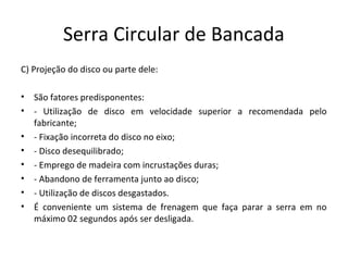Serra Circular de Bancada
C) Projeção do disco ou parte dele:
• São fatores predisponentes:
• - Utilização de disco em velocidade superior a recomendada pelo
fabricante;
• - Fixação incorreta do disco no eixo;
• - Disco desequilibrado;
• - Emprego de madeira com incrustações duras;
• - Abandono de ferramenta junto ao disco;
• - Utilização de discos desgastados.
• É conveniente um sistema de frenagem que faça parar a serra em no
máximo 02 segundos após ser desligada.
 