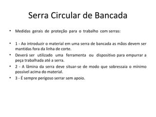 Serra Circular de Bancada
• Medidas gerais de proteção para o trabalho com serras:
• 1 - Ao introduzir o material em uma serra de bancada as mãos devem ser
mantidas fora da linha de corte.
• Deverá ser utilizado uma ferramenta ou dispositivo para empurrar a
peça trabalhada até a serra.
• 2 - A lâmina da serra deve situar-se de modo que sobressaia o mínimo
possível acima do material.
• 3 - É sempre perigoso serrar sem apoio.
 