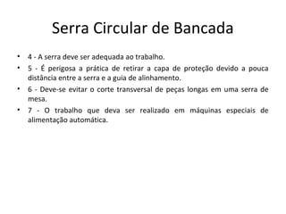 Serra Circular de Bancada
• 4 - A serra deve ser adequada ao trabalho.
• 5 - É perigosa a prática de retirar a capa de proteção devido a pouca
distância entre a serra e a guia de alinhamento.
• 6 - Deve-se evitar o corte transversal de peças longas em uma serra de
mesa.
• 7 - O trabalho que deva ser realizado em máquinas especiais de
alimentação automática.
 