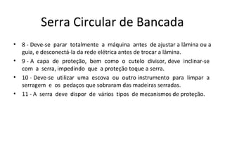 Serra Circular de Bancada
• 8 - Deve-se parar totalmente a máquina antes de ajustar a lâmina ou a
guia, e desconectá-la da rede elétrica antes de trocar a lâmina.
• 9 - A capa de proteção, bem como o cutelo divisor, deve inclinar-se
com a serra, impedindo que a proteção toque a serra.
• 10 - Deve-se utilizar uma escova ou outro instrumento para limpar a
serragem e os pedaços que sobraram das madeiras serradas.
• 11 - A serra deve dispor de vários tipos de mecanismos de proteção.
 