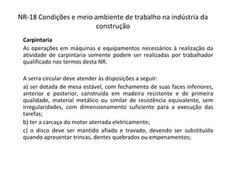 NR-18 Condições e meio ambiente de trabalho na indústria da
construção
Carpintaria
As operações em máquinas e equipamentos necessários à realização da
atividade de carpintaria somente podem ser realizadas por trabalhador
qualificado nos termos desta NR.
A serra circular deve atender às disposições a seguir:
a) ser dotada de mesa estável, com fechamento de suas faces inferiores,
anterior e posterior, construída em madeira resistente e de primeira
qualidade, material metálico ou similar de resistência equivalente, sem
irregularidades, com dimensionamento suficiente para a execução das
tarefas;
b) ter a carcaça do motor aterrada eletricamente;
c) o disco deve ser mantido afiado e travado, devendo ser substituído
quando apresentar trincas, dentes quebrados ou empenamentos;
 
