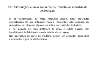 NR-18 Condições e meio ambiente de trabalho na indústria da
construção
d) as transmissões de força mecânica devem estar protegidas
obrigatoriamente por anteparos fixos e resistentes, não podendo ser
removidos, em hipótese alguma, durante a execução dos trabalhos;
e) ser provida de coifa protetora do disco e cutelo divisor, com
identificação do fabricante e ainda coletor de serragem.
Nas operações de corte de madeira, devem ser utilizados dispositivo
empurrador e guia de alinhamento.
 