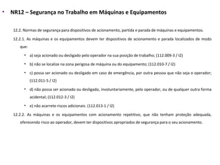 • NR12 – Segurança no Trabalho em Máquinas e Equipamentos
12.2. Normas de segurança para dispositivos de acionamento, partida e parada de máquinas e equipamentos.
12.2.1. As máquinas e os equipamentos devem ter dispositivos de acionamento e parada localizados de modo
que:
• a) seja acionado ou desligado pelo operador na sua posição de trabalho; (112.009-3 / I2)
• b) não se localize na zona perigosa de máquina ou do equipamento; (112.010-7 / I2)
• c) possa ser acionado ou desligado em caso de emergência, por outra pessoa que não seja o operador;
(112.011-5 / I2)
• d) não possa ser acionado ou desligado, involuntariamente, pelo operador, ou de qualquer outra forma
acidental; (112.012-3 / I2)
• e) não acarrete riscos adicionais. (112.013-1 / I2)
12.2.2. As máquinas e os equipamentos com acionamento repetitivo, que não tenham proteção adequada,
oferecendo risco ao operador, devem ter dispositivos apropriados de segurança para o seu acionamento.
 