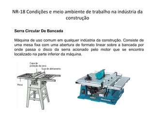 NR-18 Condições e meio ambiente de trabalho na indústria da
construção
Serra Circular De Bancada
Máquina de uso comum em qualquer indústria da construção. Consiste de
uma mesa fixa com uma abertura de formato linear sobre a bancada por
onde passa o disco da serra acionado pelo motor que se encontra
localizado na parte inferior da máquina.
 