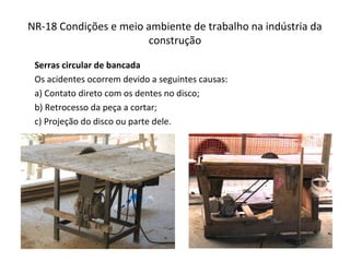 NR-18 Condições e meio ambiente de trabalho na indústria da
construção
Serras circular de bancada
Os acidentes ocorrem devido a seguintes causas:
a) Contato direto com os dentes no disco;
b) Retrocesso da peça a cortar;
c) Projeção do disco ou parte dele.
 