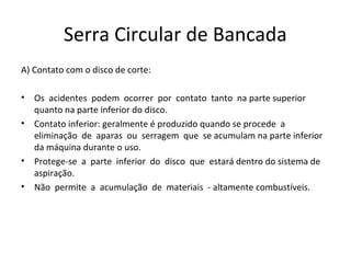 Serra Circular de Bancada
A) Contato com o disco de corte:
• Os acidentes podem ocorrer por contato tanto na parte superior
quanto na parte inferior do disco.
• Contato inferior: geralmente é produzido quando se procede a
eliminação de aparas ou serragem que se acumulam na parte inferior
da máquina durante o uso.
• Protege-se a parte inferior do disco que estará dentro do sistema de
aspiração.
• Não permite a acumulação de materiais - altamente combustíveis.
 