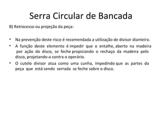 Serra Circular de Bancada
B) Retrocesso ou projeção da peça:
• Na prevenção deste risco é recomendada a utilização de divisor dianteiro.
• A função deste elemento é impedir que o entalhe, aberto na madeira
por ação do disco, se feche propiciando o rechaço da madeira pelo
disco, projetando-a contra o operário.
• O cutelo divisor atua como uma cunha, impedindo que as partes da
peça que está sendo serrada se feche sobre o disco.
 