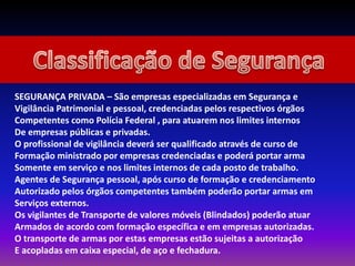 SEGURANÇA PRIVADA – São empresas especializadas em Segurança e
Vigilância Patrimonial e pessoal, credenciadas pelos respectivos órgãos
Competentes como Polícia Federal , para atuarem nos limites internos
De empresas públicas e privadas.
O profissional de vigilância deverá ser qualificado através de curso de
Formação ministrado por empresas credenciadas e poderá portar arma
Somente em serviço e nos limites internos de cada posto de trabalho.
Agentes de Segurança pessoal, após curso de formação e credenciamento
Autorizado pelos órgãos competentes também poderão portar armas em
Serviços externos.
Os vigilantes de Transporte de valores móveis (Blindados) poderão atuar
Armados de acordo com formação específica e em empresas autorizadas.
O transporte de armas por estas empresas estão sujeitas a autorização
E acopladas em caixa especial, de aço e fechadura.
 