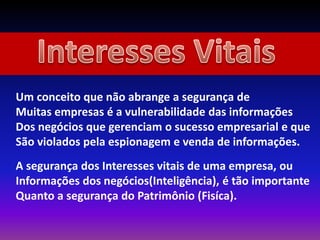 Um conceito que não abrange a segurança de
Muitas empresas é a vulnerabilidade das informações
Dos negócios que gerenciam o sucesso empresarial e que
São violados pela espionagem e venda de informações.
A segurança dos Interesses vitais de uma empresa, ou
Informações dos negócios(Inteligência), é tão importante
Quanto a segurança do Patrimônio (Fisíca).
 