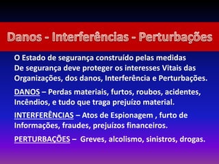 O Estado de segurança construído pelas medidas
De segurança deve proteger os interesses Vitais das
Organizações, dos danos, Interferência e Perturbações.
DANOS – Perdas materiais, furtos, roubos, acidentes,
Incêndios, e tudo que traga prejuízo material.
INTERFERÊNCIAS – Atos de Espionagem , furto de
Informações, fraudes, prejuízos financeiros.
PERTURBAÇÕES – Greves, alcolismo, sinistros, drogas.
 