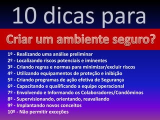1º - Realizando uma análise preliminar
2º - Localizando riscos potenciais e iminentes
3º - Criando regras e normas para minimizar/excluir riscos
4º - Utilizando equipamentos de proteção e inibição
5º - Criando programas de ação efetiva de Segurança
6º - Capacitando e qualificando a equipe operacional
7º - Envolvendo e Informando os Colaboradores/Condôminos
8º - Supervisionando, orientando, reavaliando
9º - Implantando novos conceitos
10º - Não permitir exceções
10 dicas para
 