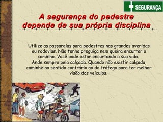 Utilize as passarelas para pedestres nas grandes avenidas
ou rodovias. Não tenha preguiça nem queira encurtar o
caminho. Você pode estar encurtando a sua vida.
Ande sempre pela calçada. Quando não existir calçada,
caminhe no sentido contrário ao do tráfego para ter melhor
visão dos veículos.
A segurança do pedestreA segurança do pedestre
depende de sua própria disciplinadepende de sua própria disciplina
 