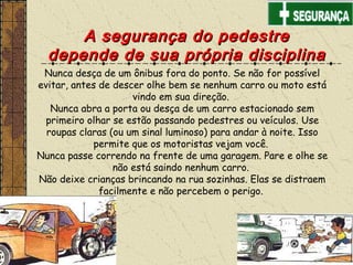 A segurança do pedestreA segurança do pedestre
depende de sua própria disciplinadepende de sua própria disciplina
Nunca desça de um ônibus fora do ponto. Se não for possível
evitar, antes de descer olhe bem se nenhum carro ou moto está
vindo em sua direção.
Nunca abra a porta ou desça de um carro estacionado sem
primeiro olhar se estão passando pedestres ou veículos. Use
roupas claras (ou um sinal luminoso) para andar à noite. Isso
permite que os motoristas vejam você.
Nunca passe correndo na frente de uma garagem. Pare e olhe se
não está saindo nenhum carro.
Não deixe crianças brincando na rua sozinhas. Elas se distraem
facilmente e não percebem o perigo.
 