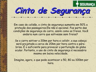 Em caso de colisão, o cinto de segurança aumenta em 50% a
proteção dos passageiros.Ele não é opcional. Faz parte das
condições de segurança do carro, assim como os freios. Você
andaria num carro que estivesse sem freios?
Se o carro estiver a 20km por hora e colidir, a sua cabeça
será projetada a cerca de 20km por hora contra o pára-
brisa. É o suficiente para provocar a perfuração do globo
ocular. Portanto, o uso do cinto de segurança é necessário
mesmo em baixa velocidade.
Imagine, agora, o que pode acontecer a 50, 80 ou 100km por
hora.
Cinto de SegurançaCinto de Segurança
 