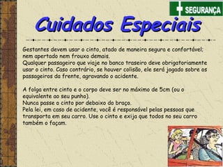 Gestantes devem usar o cinto, atado de maneira segura e confortável;
nem apertado nem frouxo demais.
Qualquer passageiro que viaje no banco traseiro deve obrigatoriamente
usar o cinto. Caso contrário, se houver colisão, ele será jogado sobre os
passageiros da frente, agravando o acidente.
 
A folga entre cinto e o corpo deve ser no máximo de 5cm (ou o
equivalente ao seu punho).
Nunca passe o cinto por debaixo do braço.
Pela lei, em caso de acidente, você é responsável pelas pessoas que
transporta em seu carro. Use o cinto e exija que todos no seu carro
também o façam.
Cuidados EspeciaisCuidados Especiais
 