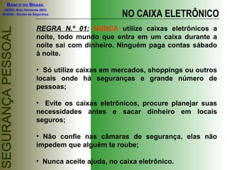 BANCO DO BRASIL
GEREL Belo Horizonte (MG)
NUSEG - Núcleo de Segurança NO CAIXA ELETRÔNICO
REGRA N.º 01: NUNCA utilize caixas eletrônicos a
noite, todo mundo que entra em um caixa durante a
noite sai com dinheiro. Ninguém paga contas sábado
à noite.
• Só utilize caixas em mercados, shoppings ou outros
locais onde há seguranças e grande número de
pessoas;
• Evite os caixas eletrônicos, procure planejar suas
necessidades antes e sacar dinheiro em locais
seguros;
• Não confie nas câmaras de segurança, elas não
impedem que alguém te roube;
• Nunca aceite ajuda, no caixa eletrônico.
 