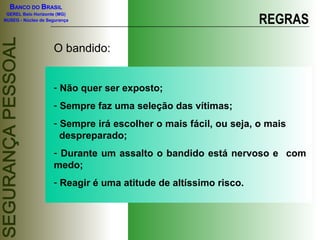 BANCO DO BRASIL
GEREL Belo Horizonte (MG)
NUSEG - Núcleo de Segurança REGRAS
O bandido:
- Não quer ser exposto;
- Sempre faz uma seleção das vítimas;
- Sempre irá escolher o mais fácil, ou seja, o mais
despreparado;
- Durante um assalto o bandido está nervoso e com
medo;
- Reagir é uma atitude de altíssimo risco.
 