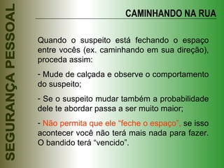CAMINHANDO NA RUA Quando o suspeito está fechando o espaço entre vocês (ex. caminhando em sua direção), proceda assim: Mude de calçada e observe o comportamento do suspeito; Se o suspeito mudar também a probabilidade dele te abordar passa a ser muito maior; Não permita que ele “feche o espaço”,  se isso acontecer você não terá mais nada para fazer. O bandido terá “vencido”. 