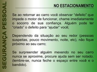 Se ao retornar ao carro você observar “defeito” que impede o motor de funcionar, chame imediatamente o socorro de sua confiança. Alguém pode ter “criado” o defeito para “ajudar” você; Dependendo da situação ao seu redor (pessoas suspeitas, pouco movimento, noite, etc), não fique próximo ao seu carro; Se surpreender alguém mexendo no seu carro nunca se aproxime, procure ajuda sem ser notado. (lembre-se, nunca feche o espaço entre você e o bandido). NO ESTACIONAMENTO 