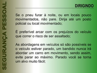 Se o pneu furar à noite, ou em locais pouco movimentados, não pare. Dirija até um posto policial ou local movimentado; É preferível arcar com os prejuízos do veículo que correr o risco de ser assaltado; As abordagens em veículos só são possíveis se o veículo estiver parado, um bandido nunca irá abordar um carro em movimento, sendo assim, evite parar ao máximo. Parado você se torna um alvo muito fácil; DIRIGINDO 