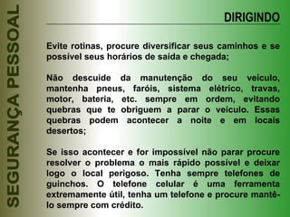 DIRIGINDO Evite rotinas, procure diversificar seus caminhos e se possível seus horários de saída e chegada; Não descuide da manutenção do seu veículo, mantenha pneus, faróis, sistema elétrico, travas, motor, bateria, etc. sempre em ordem, evitando quebras que te obriguem a parar o veículo. Essas quebras podem acontecer a noite e em locais desertos; Se isso acontecer e for impossível não parar procure resolver o problema o mais rápido possível e deixar logo o local perigoso. Tenha sempre telefones de guinchos. O telefone celular é uma ferramenta extremamente útil, tenha um telefone e procure mantê-lo sempre com crédito. 
