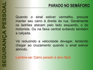 Quando o sinal estiver vermelho, procure manter seu carro à direita da rua. Geralmente os ladrões atacam pelo lado esquerdo, o do motorista. Ou na faixa central evitando também a calçada. Vá reduzindo a velocidade devagar, tentando chegar ao cruzamento quando o sinal estiver abrindo. Lembre-se: Carro parado é alvo fácil. PARADO NO SEMÁFORO 