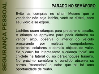 Evite as compras no sinal. Mesmo que o vendedor não seja ladrão, você se distrai, abre seu vidro e se expõe. Ladrões usam crianças para preparar o assalto. A criança se aproxima para pedir dinheiro ou vender algo, observa o interior do veículo procurando por maletas, computadores, carteiras, celulares e demais objetos de valor. Se o carro for interessante a criança “cola” um chiclete na lateral ou no pára-choques traseiro. No próximo semáforo o bandido observa os carros “marcados” e sabe que ali há uma oportunidade de roubo. PARADO NO SEMÁFORO 