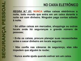 NO CAIXA ELETRÔNICO REGRA N.º 01:   NUNCA  utilize caixas eletrônicos a noite, todo mundo que entra em um caixa durante a noite sai com dinheiro. Ninguém paga contas sábado à noite. Só utilize caixas em mercados, shoppings ou outros locais onde há seguranças e grande número de pessoas; Evite os caixas, procure planejar suas necessidades antes e sacar dinheiro em locais seguros; Não confie nas câmaras de segurança, elas não impedem que alguém te roube; Nunca aceite ajuda quando estiver em um caixa. 