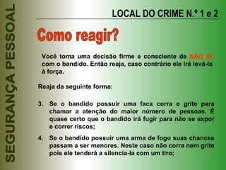 LOCAL DO CRIME N.º 1 e 2 Como reagir? Reaja da seguinte forma: Se o bandido possuir uma faca corra e grite para chamar a atenção do maior número de pessoas. É quase certo que o bandido irá fugir para não se expor e correr riscos; Se o bandido possuir uma arma de fogo suas chances passam a ser menores. Neste caso não corra nem grite pois ele tenderá a silencia-la com um tiro; Você toma uma decisão firme e consciente de  NÃO IR  com o bandido. Então reaja, caso contrário ele irá levá-la à força. 