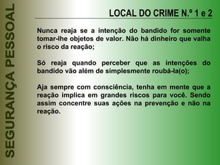 LOCAL DO CRIME N.º 1 e 2 Nunca reaja se a intenção do bandido for somente tomar-lhe objetos de valor. Não há dinheiro que valha o risco da reação; Só reaja quando perceber que as intenções do bandido vão além de simplesmente roubá-la(o); Aja sempre com consciência, tenha em mente que a reação implica em grandes riscos para você. Sendo assim concentre suas ações na prevenção e não na reação. 