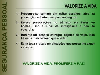 VALORIZE A VIDA Preocupe-se sempre em evitar assaltos, atue na prevenção, adquira uma postura segura; Releve provocações no trânsito, em bares ou boates. Isso é sinal de inteligência e não de covardia; Durante um assalto entregue objetos de valor. Não há nada mais valioso que a vida; Evite toda e qualquer situações que possa lhe expor a riscos. VALORIZE A VIDA, PROLIFERE A PAZ! 